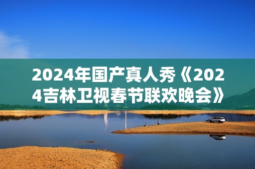 2024年国产真人秀《2024吉林卫视春节联欢晚会》HD国语中字