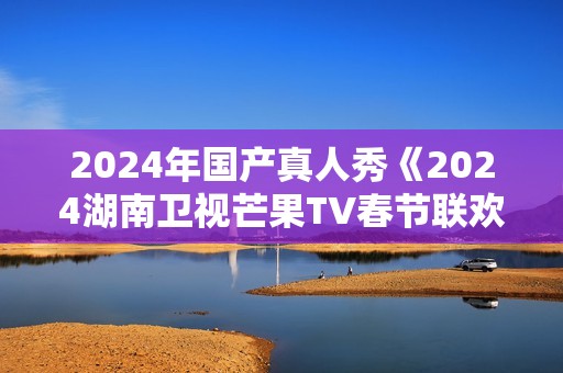2024年国产真人秀《2024湖南卫视芒果TV春节联欢晚会》HD国语中字 2024年国产真人秀《2024湖南卫视芒果TV春节联欢晚会》HD国语中字