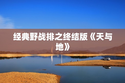 经典野战排之终结版《天与地》