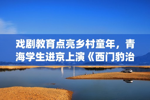 戏剧教育点亮乡村童年，青海学生进京上演《西门豹治邺》(戏剧教育公开课)