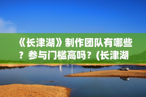 《长津湖》制作团队有哪些？参与门槛高吗？(长津湖制作过程)