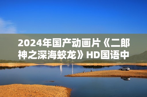 2024年国产动画片《二郎神之深海蛟龙》HD国语中字