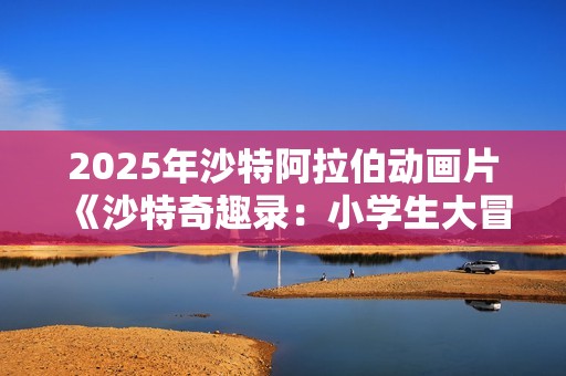 2025年沙特阿拉伯动画片《沙特奇趣录：小学生大冒险》HD阿拉伯语中字