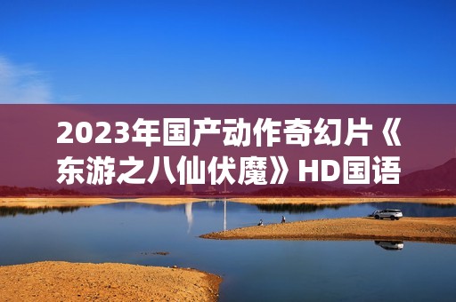 2023年国产动作奇幻片《东游之八仙伏魔》HD国语中字