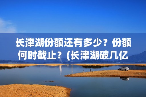 长津湖份额还有多少？份额何时截止？(长津湖破几亿了)