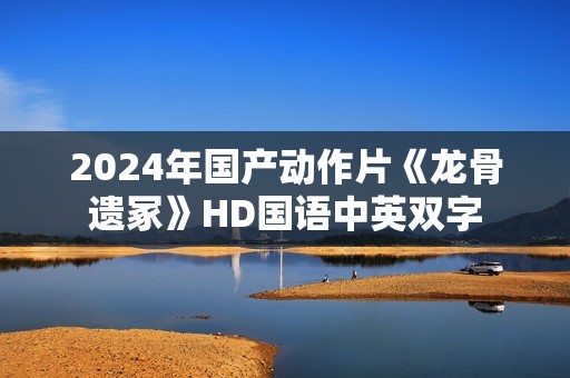 2024年国产动作片《龙骨遗冢》HD国语中英双字