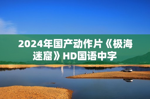 2024年国产动作片《极海迷窟》HD国语中字