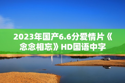 2023年国产6.6分爱情片《念念相忘》HD国语中字