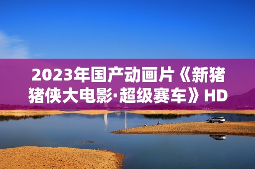 2023年国产动画片《新猪猪侠大电影·超级赛车》HD国语中字