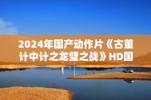 2024年国产动作片《古董计中计之龙璧之战》HD国语中英双字