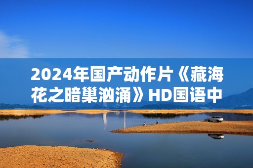 2024年国产动作片《藏海花之暗巢汹涌》HD国语中字