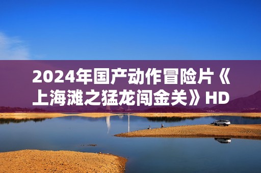 2024年国产动作冒险片《上海滩之猛龙闯金关》HD国语中字