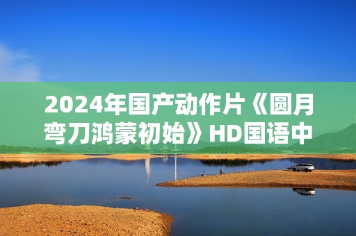 2024年国产动作片《圆月弯刀鸿蒙初始》HD国语中字