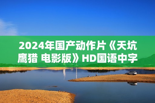 2024年国产动作片《天坑鹰猎 电影版》HD国语中字