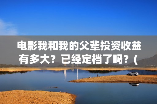 电影我和我的父辈投资收益有多大？已经定档了吗？(电影我和我的父辈演员表)