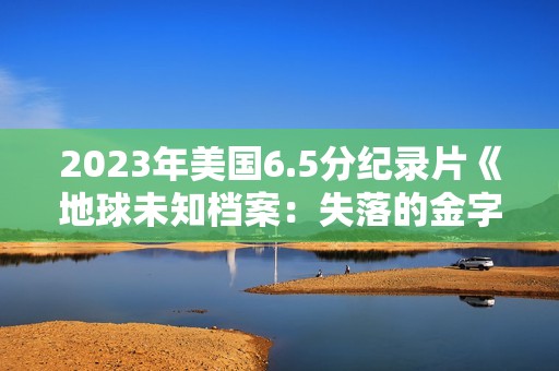 2023年美国6.5分纪录片《地球未知档案：失落的金字塔》BD中英双字