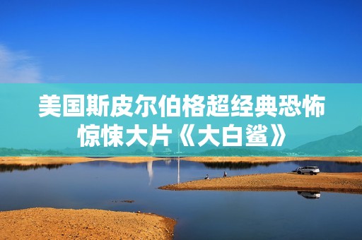 美国斯皮尔伯格超经典恐怖惊悚大片《大白鲨》