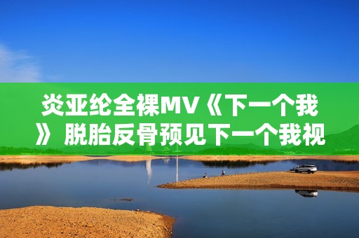炎亚纶全裸MV《下一个我》 脱胎反骨预见下一个我视频