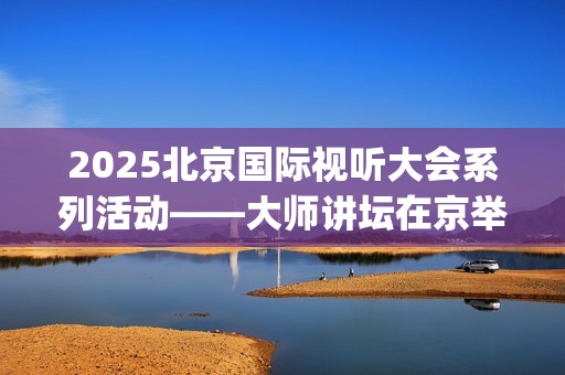 2025北京国际视听大会系列活动——大师讲坛在京举行(北京国际短片)