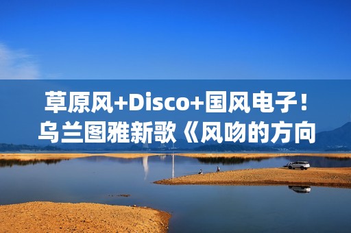 草原风+Disco+国风电子！乌兰图雅新歌《风吻的方向》燃动岁末(草原风dj舞曲)