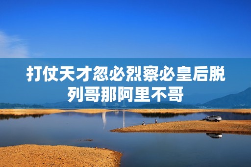 打仗天才忽必烈察必皇后脱列哥那阿里不哥