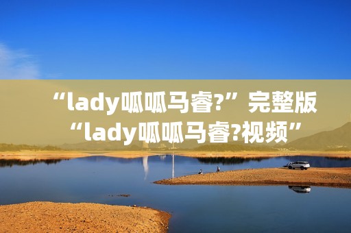 “lady呱呱马睿?”完整版“lady呱呱马睿?视频”