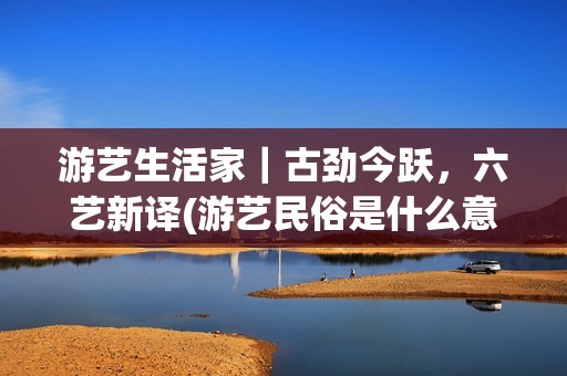 游艺生活家｜古劲今跃，六艺新译(游艺民俗是什么意思)