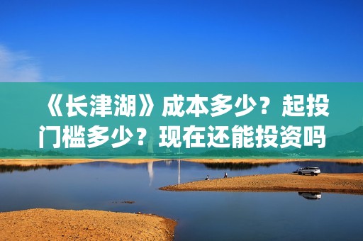 《长津湖》成本多少？起投门槛多少？现在还能投资吗？(长津湖制作成本13亿)