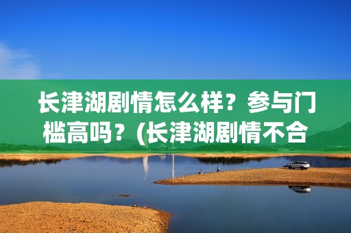 长津湖剧情怎么样？参与门槛高吗？(长津湖剧情不合理)