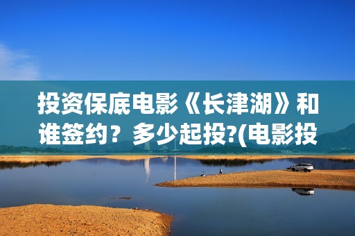 投资保底电影《长津湖》和谁签约？多少起投?(电影投资保本协议有效吗)