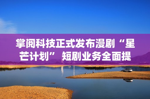 掌阅科技正式发布漫剧“星芒计划” 短剧业务全面提速(掌阅科技2021)