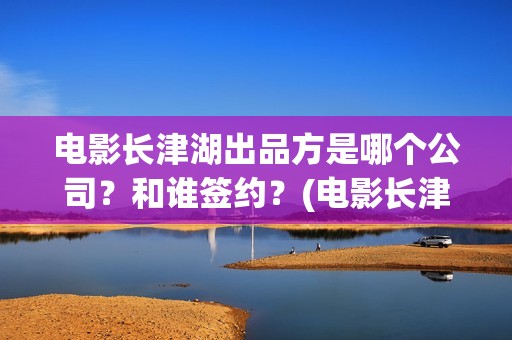 电影长津湖出品方是哪个公司？和谁签约？(电影长津湖出品方是谁)