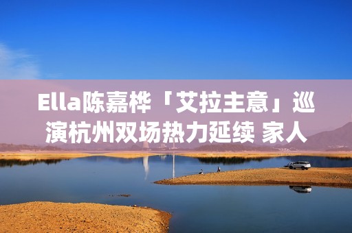 Ella陈嘉桦「艾拉主意」巡演杭州双场热力延续 家人现身力挺场面感人(陈嘉桦爱情)