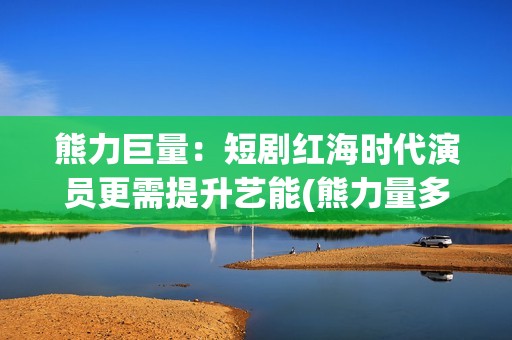 熊力巨量：短剧红海时代演员更需提升艺能(熊力量多大)