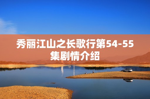秀丽江山之长歌行第54-55集剧情介绍