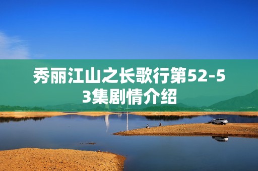 秀丽江山之长歌行第52-53集剧情介绍