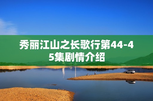 秀丽江山之长歌行第44-45集剧情介绍