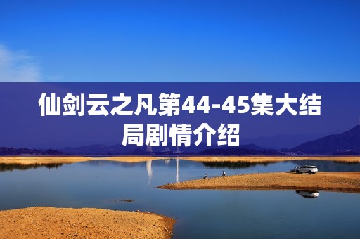 仙剑云之凡第44-45集大结局剧情介绍
