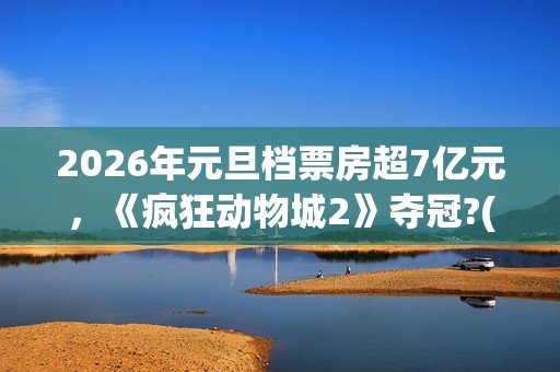 2026年元旦档票房超7亿元，《疯狂动物城2》夺冠?(2020年元旦档期电影)
