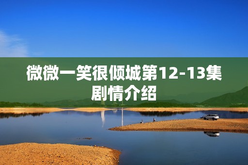 微微一笑很倾城第12-13集剧情介绍