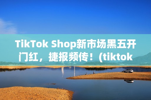 TikTok Shop新市场黑五开门红，捷报频传！(tiktok产品)