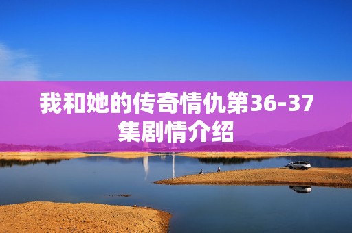 我和她的传奇情仇第36-37集剧情介绍