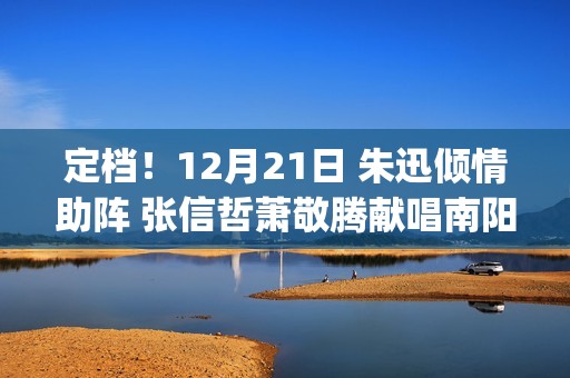 定档！12月21日 朱迅倾情助阵 张信哲萧敬腾献唱南阳“中国郎之夜”(新剧12月定档)