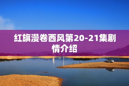 红旗漫卷西风第20-21集剧情介绍