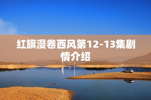 红旗漫卷西风第12-13集剧情介绍