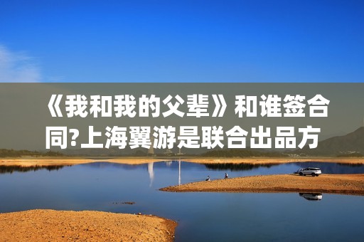 《我和我的父辈》和谁签合同?上海翼游是联合出品方吗?(我和我的父辈在线观看免费全集电视剧)