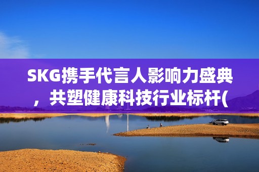 SKG携手代言人影响力盛典，共塑健康科技行业标杆(skg代言人有哪些)