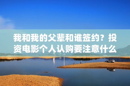 我和我的父辈和谁签约？投资电影个人认购要注意什么？(我和我的父辈是悲剧吗)