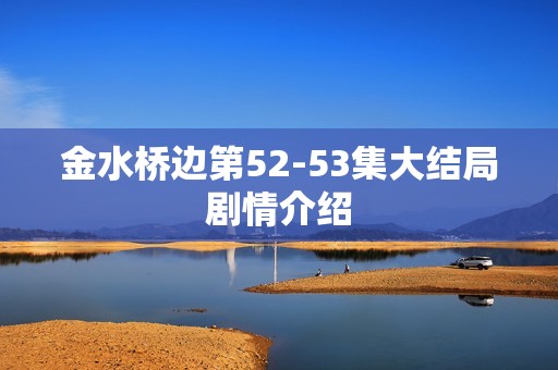 金水桥边第52-53集大结局剧情介绍