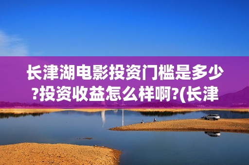 长津湖电影投资门槛是多少?投资收益怎么样啊?(长津湖电影投资项目)